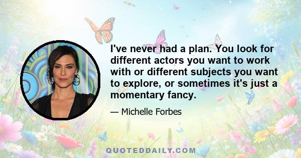 I've never had a plan. You look for different actors you want to work with or different subjects you want to explore, or sometimes it's just a momentary fancy.