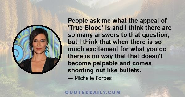 People ask me what the appeal of 'True Blood' is and I think there are so many answers to that question, but I think that when there is so much excitement for what you do there is no way that that doesn't become