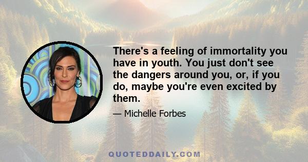 There's a feeling of immortality you have in youth. You just don't see the dangers around you, or, if you do, maybe you're even excited by them.