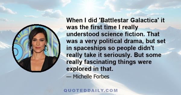 When I did 'Battlestar Galactica' it was the first time I really understood science fiction. That was a very political drama, but set in spaceships so people didn't really take it seriously. But some really fascinating