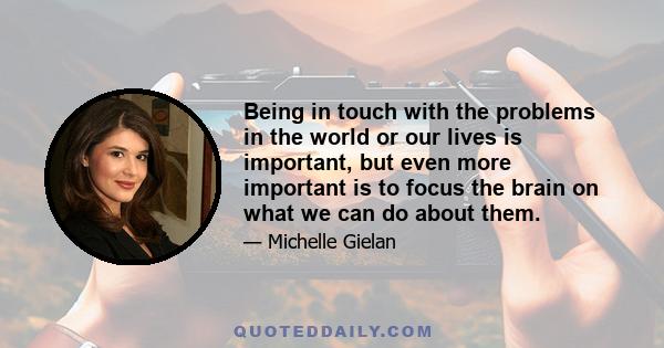 Being in touch with the problems in the world or our lives is important, but even more important is to focus the brain on what we can do about them.