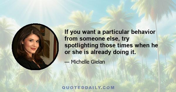 If you want a particular behavior from someone else, try spotlighting those times when he or she is already doing it.