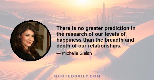 There is no greater prediction in the research of our levels of happiness than the breadth and depth of our relationships.