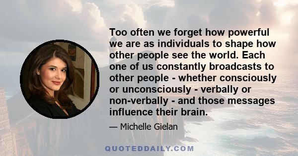 Too often we forget how powerful we are as individuals to shape how other people see the world. Each one of us constantly broadcasts to other people - whether consciously or unconsciously - verbally or non-verbally -