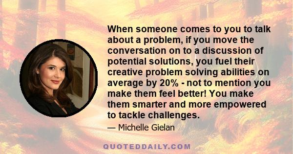 When someone comes to you to talk about a problem, if you move the conversation on to a discussion of potential solutions, you fuel their creative problem solving abilities on average by 20% - not to mention you make