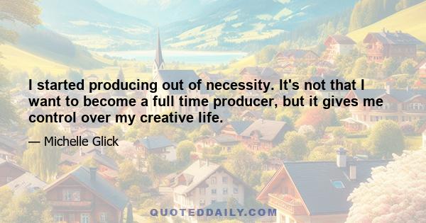 I started producing out of necessity. It's not that I want to become a full time producer, but it gives me control over my creative life.