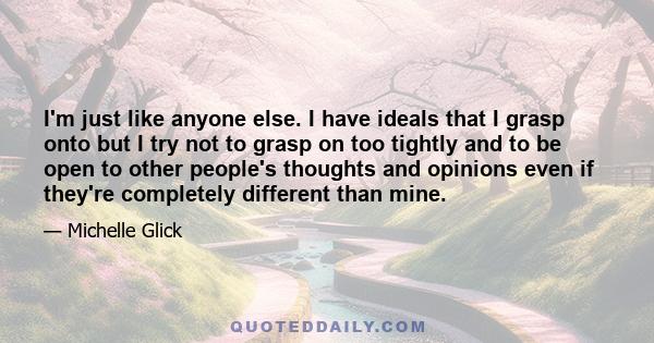 I'm just like anyone else. I have ideals that I grasp onto but I try not to grasp on too tightly and to be open to other people's thoughts and opinions even if they're completely different than mine.