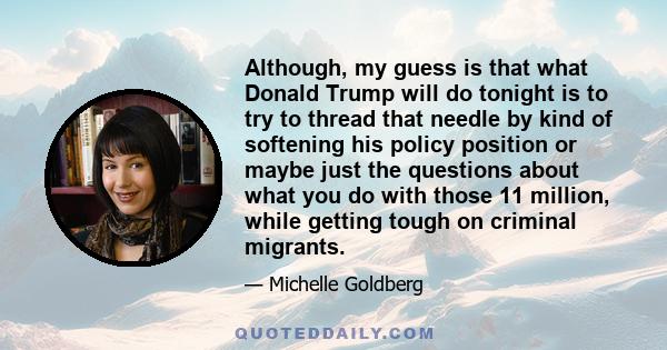 Although, my guess is that what Donald Trump will do tonight is to try to thread that needle by kind of softening his policy position or maybe just the questions about what you do with those 11 million, while getting