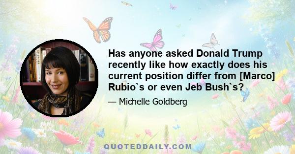 Has anyone asked Donald Trump recently like how exactly does his current position differ from [Marco] Rubio`s or even Jeb Bush`s?