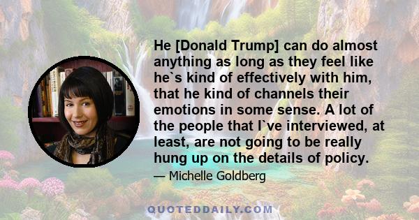 He [Donald Trump] can do almost anything as long as they feel like he`s kind of effectively with him, that he kind of channels their emotions in some sense. A lot of the people that I`ve interviewed, at least, are not