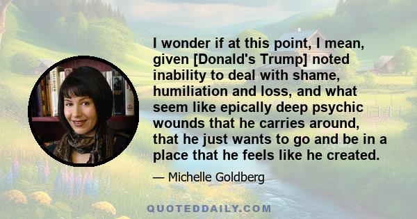 I wonder if at this point, I mean, given [Donald's Trump] noted inability to deal with shame, humiliation and loss, and what seem like epically deep psychic wounds that he carries around, that he just wants to go and be 