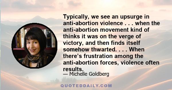 Typically, we see an upsurge in anti-abortion violence . . . when the anti-abortion movement kind of thinks it was on the verge of victory, and then finds itself somehow thwarted. . . . When there’s frustration among