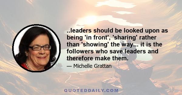 ..leaders should be looked upon as being 'in front', 'sharing' rather than 'showing' the way... it is the followers who save leaders and therefore make them.