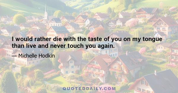 I would rather die with the taste of you on my tongue than live and never touch you again.