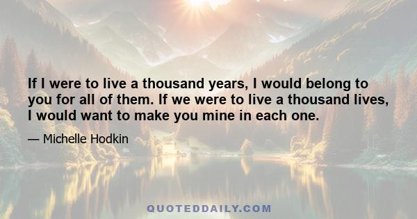 If I were to live a thousand years, I would belong to you for all of them. If we were to live a thousand lives, I would want to make you mine in each one.