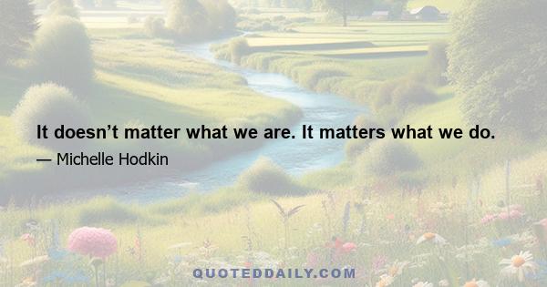 It doesn’t matter what we are. It matters what we do.