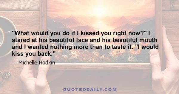 What would you do if I kissed you right now? I stared at his beautiful face and his beautiful mouth and I wanted nothing more than to taste it. I would kiss you back.