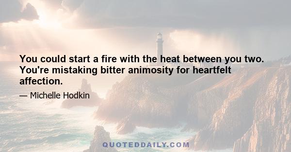 You could start a fire with the heat between you two. You're mistaking bitter animosity for heartfelt affection.