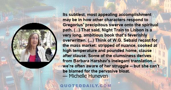 Its subtlest, most appealing accomplishment may be in how other characters respond to Gregorius' precipitous swerve onto the spiritual path. (...) That said, Night Train to Lisbon is a very long, ambitious book that's