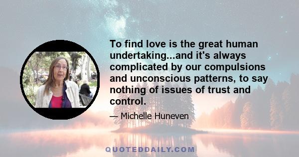 To find love is the great human undertaking...and it's always complicated by our compulsions and unconscious patterns, to say nothing of issues of trust and control.