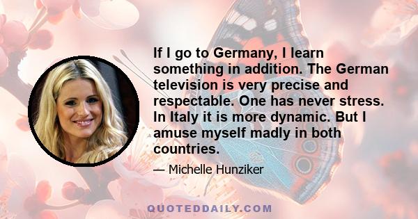 If I go to Germany, I learn something in addition. The German television is very precise and respectable. One has never stress. In Italy it is more dynamic. But I amuse myself madly in both countries.