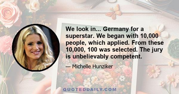 We look in... Germany for a superstar. We began with 10,000 people, which applied. From these 10,000, 100 was selected. The jury is unbelievably competent.