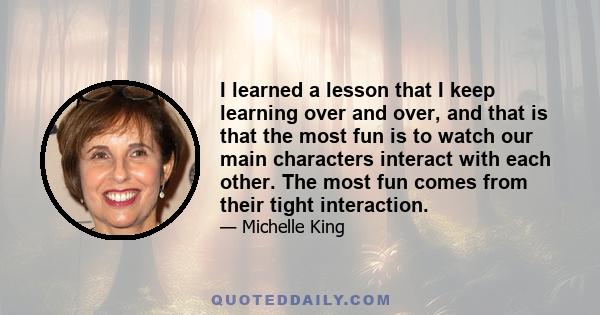 I learned a lesson that I keep learning over and over, and that is that the most fun is to watch our main characters interact with each other. The most fun comes from their tight interaction.