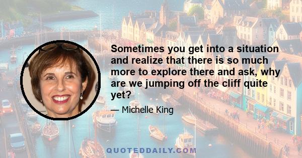 Sometimes you get into a situation and realize that there is so much more to explore there and ask, why are we jumping off the cliff quite yet?