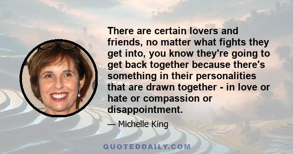 There are certain lovers and friends, no matter what fights they get into, you know they're going to get back together because there's something in their personalities that are drawn together - in love or hate or