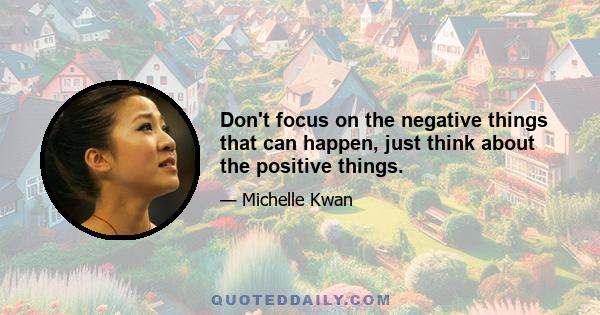 Don't focus on the negative things that can happen, just think about the positive things.