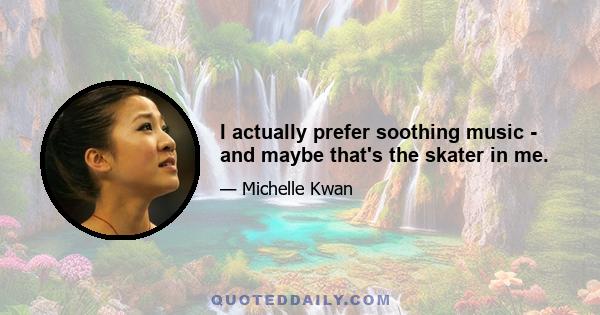 I actually prefer soothing music - and maybe that's the skater in me.