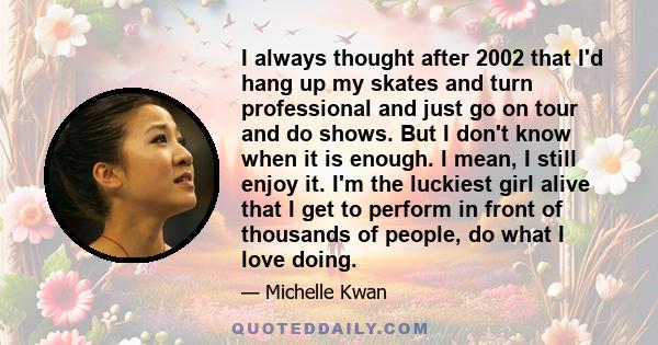 I always thought after 2002 that I'd hang up my skates and turn professional and just go on tour and do shows. But I don't know when it is enough. I mean, I still enjoy it. I'm the luckiest girl alive that I get to
