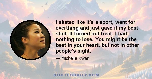 I skated like it's a sport, went for everthing and just gave it my best shot. It turned out freat. I had nothing to lose. You might be the best in your heart, but not in other people's sight.