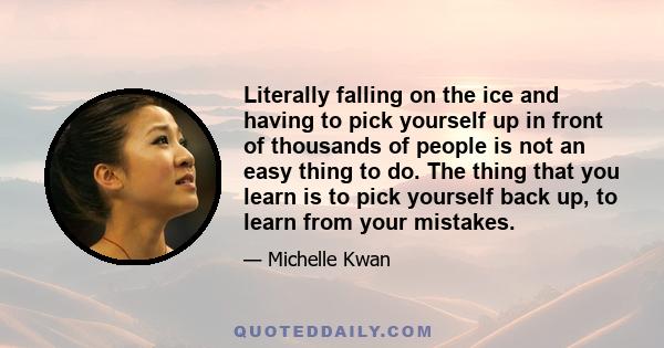 Literally falling on the ice and having to pick yourself up in front of thousands of people is not an easy thing to do. The thing that you learn is to pick yourself back up, to learn from your mistakes.