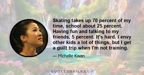 Skating takes up 70 percent of my time, school about 25 percent. Having fun and talking to my friends, 5 percent. It's hard. I envy other kids a lot of things, but I get a guilt trip when I'm not training.