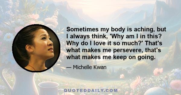 Sometimes my body is aching, but I always think, 'Why am I in this? Why do I love it so much?' That's what makes me persevere, that's what makes me keep on going.