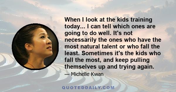 When I look at the kids training today... I can tell which ones are going to do well. It's not necessarily the ones who have the most natural talent or who fall the least. Sometimes it's the kids who fall the most, and