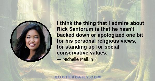 I think the thing that I admire about Rick Santorum is that he hasn't backed down or apologized one bit for his personal religious views, for standing up for social conservative values.