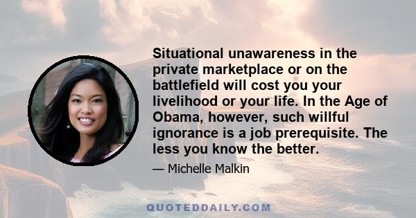 Situational unawareness in the private marketplace or on the battlefield will cost you your livelihood or your life. In the Age of Obama, however, such willful ignorance is a job prerequisite. The less you know the