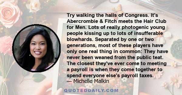 Try walking the halls of Congress. It's Abercrombie & Fitch meets the Hair Club for Men. Lots of really photogenic young people kissing up to lots of insufferable blowhards. Separated by one or two generations, most of