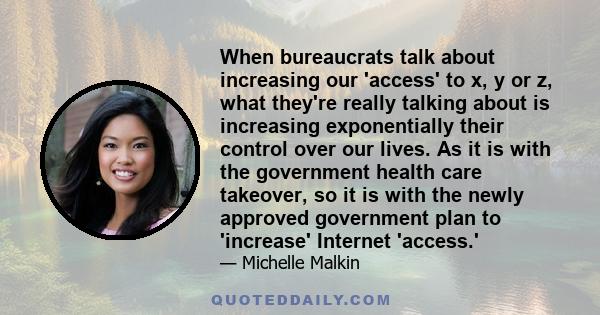 When bureaucrats talk about increasing our 'access' to x, y or z, what they're really talking about is increasing exponentially their control over our lives. As it is with the government health care takeover, so it is