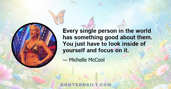 Every single person in the world has something good about them. You just have to look inside of yourself and focus on it.