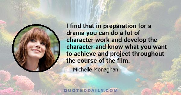 I find that in preparation for a drama you can do a lot of character work and develop the character and know what you want to achieve and project throughout the course of the film.