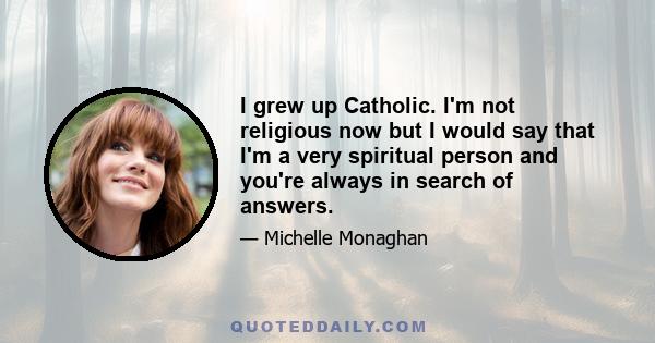 I grew up Catholic. I'm not religious now but I would say that I'm a very spiritual person and you're always in search of answers.