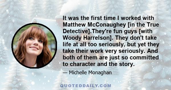 It was the first time I worked with Matthew McConaughey [in the True Detective].They're fun guys [with Woody Harrelson]. They don't take life at all too seriously, but yet they take their work very seriously. And both