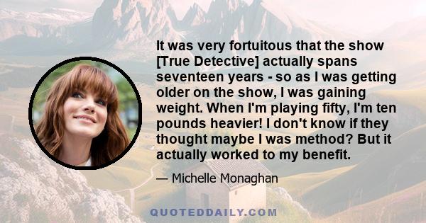 It was very fortuitous that the show [True Detective] actually spans seventeen years - so as I was getting older on the show, I was gaining weight. When I'm playing fifty, I'm ten pounds heavier! I don't know if they