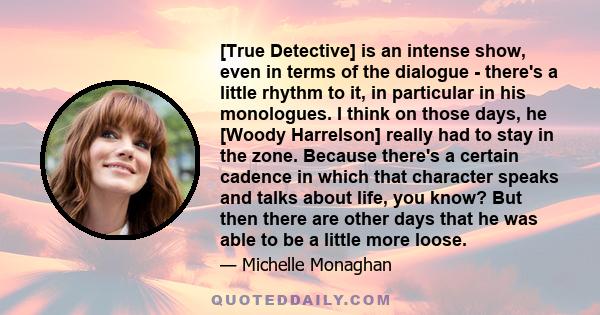 [True Detective] is an intense show, even in terms of the dialogue - there's a little rhythm to it, in particular in his monologues. I think on those days, he [Woody Harrelson] really had to stay in the zone. Because