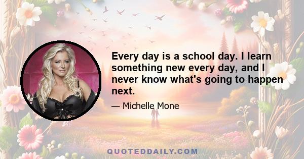 Every day is a school day. I learn something new every day, and I never know what's going to happen next.