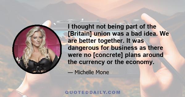 I thought not being part of the [Britain] union was a bad idea. We are better together. It was dangerous for business as there were no [concrete] plans around the currency or the economy.