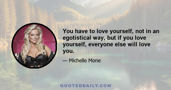 You have to love yourself, not in an egotistical way, but if you love yourself, everyone else will love you.